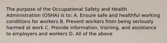 The purpose of the Occupational Safety and Health Administration (OSHA) is to: A. Ensure safe and healthful working conditions for workers B. Prevent workers from being seriously harmed at work C. Provide information, training, and assistance to employers and workers D. All of the above