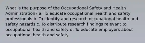 What is the purpose of the Occupational Safety and Health Administration? a. To educate occupational health and safety professionals b. To identify and research occupational health and safety hazards c. To distribute research findings relevant to occupational health and safety d. To educate employers about occupational health and safety