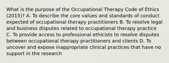 What is the purpose of the Occupational Therapy Code of Ethics (2015)? A. To describe the core values and standards of conduct expected of occupational therapy practitioners B. To resolve legal and business disputes related to occupational therapy practice C. To provide access to professional ethicists to resolve disputes between occupational therapy practitioners and clients D. To uncover and expose inappropriate clinical practices that have no support in the research