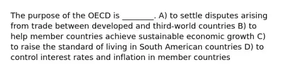 The purpose of the OECD is ________. A) to settle disputes arising from trade between developed and third-world countries B) to help member countries achieve sustainable economic growth C) to raise the standard of living in South American countries D) to control interest rates and inflation in member countries