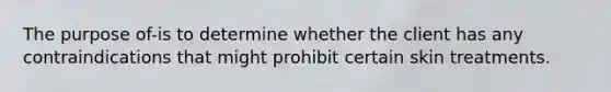 The purpose of-is to determine whether the client has any contraindications that might prohibit certain skin treatments.