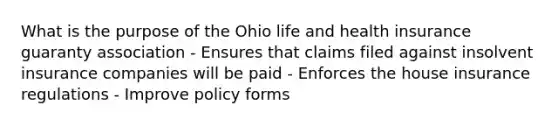 What is the purpose of the Ohio life and health insurance guaranty association - Ensures that claims filed against insolvent insurance companies will be paid - Enforces the house insurance regulations - Improve policy forms