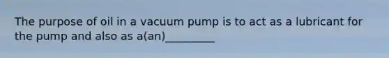 The purpose of oil in a vacuum pump is to act as a lubricant for the pump and also as a(an)_________