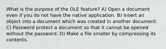 What is the purpose of the OLE feature? A) Open a document even if you do not have the native application. B) Insert an object into a document which was created in another document. C) Password protect a document so that it cannot be opened without the password. D) Make a file smaller by compressing its contents.