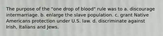 The purpose of the "one drop of blood" rule was to a. discourage intermarriage. b. enlarge the slave population. c. grant Native Americans protection under U.S. law. d. discriminate against Irish, Italians and Jews.