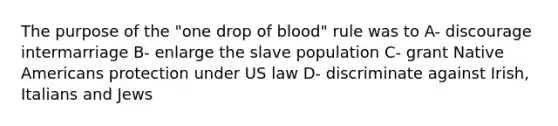 The purpose of the "one drop of blood" rule was to A- discourage intermarriage B- enlarge the slave population C- grant Native Americans protection under US law D- discriminate against Irish, Italians and Jews