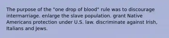 The purpose of the "one drop of blood" rule was to discourage intermarriage. enlarge the slave population. grant <a href='https://www.questionai.com/knowledge/k3QII3MXja-native-americans' class='anchor-knowledge'>native americans</a> protection under U.S. law. discriminate against Irish, Italians and Jews.