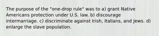 The purpose of the "one-drop rule" was to a) grant Native Americans protection under U.S. law. b) discourage intermarriage. c) discriminate against Irish, Italians, and Jews. d) enlarge the slave population.