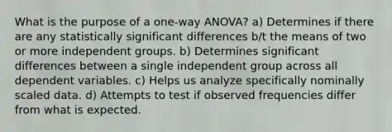 What is the purpose of a one-way ANOVA? a) Determines if there are any statistically significant differences b/t the means of two or more independent groups. b) Determines significant differences between a single independent group across all dependent variables. c) Helps us analyze specifically nominally scaled data. d) Attempts to test if observed frequencies differ from what is expected.