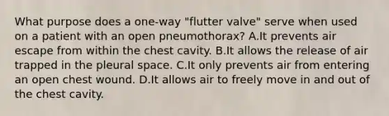 What purpose does a one-way "flutter valve" serve when used on a patient with an open pneumothorax? A.It prevents air escape from within the chest cavity. B.It allows the release of air trapped in the pleural space. C.It only prevents air from entering an open chest wound. D.It allows air to freely move in and out of the chest cavity.