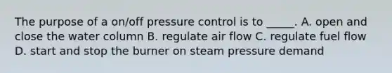 The purpose of a on/off pressure control is to _____. A. open and close the water column B. regulate air flow C. regulate fuel flow D. start and stop the burner on steam pressure demand