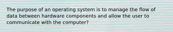 The purpose of an operating system is to manage the flow of data between hardware components and allow the user to communicate with the computer?