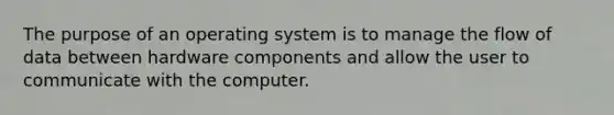 The purpose of an operating system is to manage the flow of data between hardware components and allow the user to communicate with the computer.