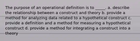 The purpose of an operational definition is to _____. a. describe the relationship between a construct and theory b. provide a method for analyzing data related to a hypothetical construct c. provide a definition and a method for measuring a hypothetical construct d. provide a method for integrating a construct into a theory