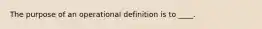 ​The purpose of an operational definition is to ____.