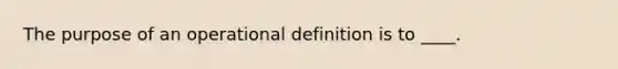 ​The purpose of an operational definition is to ____.