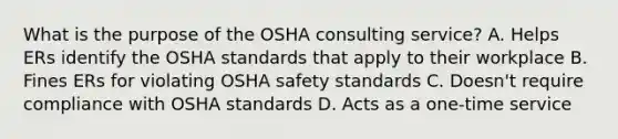 What is the purpose of the OSHA consulting service? A. Helps ERs identify the OSHA standards that apply to their workplace B. Fines ERs for violating OSHA safety standards C. Doesn't require compliance with OSHA standards D. Acts as a one-time service