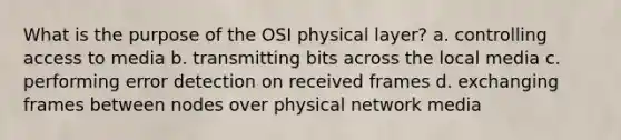 What is the purpose of the OSI physical layer? a. controlling access to media b. transmitting bits across the local media c. performing error detection on received frames d. exchanging frames between nodes over physical network media