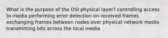 What is the purpose of the OSI physical layer? controlling access to media performing error detection on received frames exchanging frames between nodes over physical network media transmitting bits across the local media