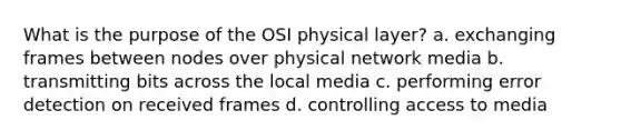 What is the purpose of the OSI physical layer? a. exchanging frames between nodes over physical network media b. transmitting bits across the local media c. performing error detection on received frames d. controlling access to media