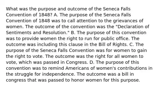 What was the purpose and outcome of the Seneca Falls Convention of 1848? A. The purpose of the Seneca Falls Convention of 1848 was to call attention to the grievances of women. The outcome of the convention was the "Declaration of Sentiments and Resolution." B. The purpose of this convention was to provide women the right to run for public office. The outcome was including this clause in the Bill of Rights. C. The purpose of the Seneca Falls Convention was for women to gain the right to vote. The outcome was the right for all women to vote, which was passed in Congress. D. The purpose of this convention was to remind Americans of women's contributions in the struggle for independence. The outcome was a bill in congress that was passed to honor women for this purpose.