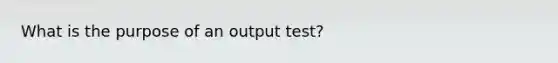 What is the purpose of an output test?