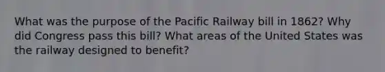 What was the purpose of the Pacific Railway bill in 1862? Why did Congress pass this bill? What areas of the United States was the railway designed to benefit?