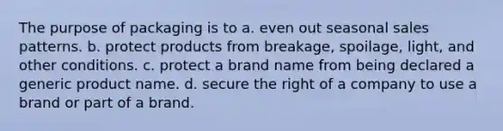 The purpose of packaging is to a. even out seasonal sales patterns. b. protect products from breakage, spoilage, light, and other conditions. c. protect a brand name from being declared a generic product name. d. secure the right of a company to use a brand or part of a brand.