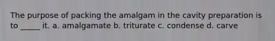 The purpose of packing the amalgam in the cavity preparation is to _____ it. a. amalgamate b. triturate c. condense d. carve