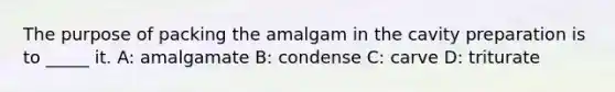 The purpose of packing the amalgam in the cavity preparation is to _____ it. A: amalgamate B: condense C: carve D: triturate