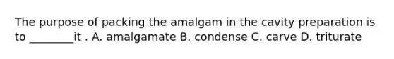 The purpose of packing the amalgam in the cavity preparation is to ________it . A. amalgamate B. condense C. carve D. triturate