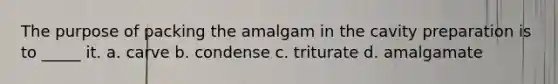 The purpose of packing the amalgam in the cavity preparation is to _____ it. a. carve b. condense c. triturate d. amalgamate