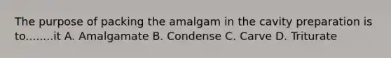 The purpose of packing the amalgam in the cavity preparation is to........it A. Amalgamate B. Condense C. Carve D. Triturate