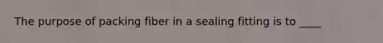 The purpose of packing fiber in a sealing fitting is to ____