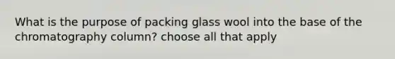 What is the purpose of packing glass wool into the base of the chromatography column? choose all that apply