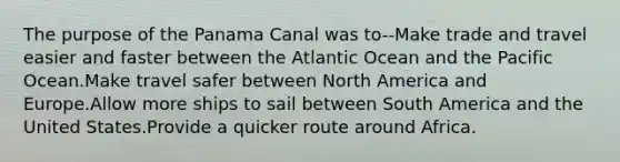 The purpose of the Panama Canal was to--Make trade and travel easier and faster between the Atlantic Ocean and the Pacific Ocean.Make travel safer between North America and Europe.Allow more ships to sail between South America and the United States.Provide a quicker route around Africa.