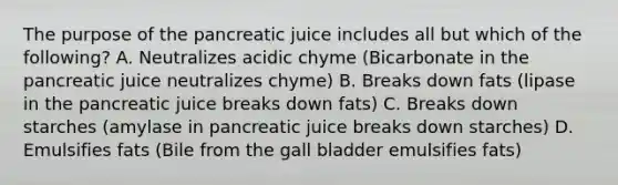 The purpose of the pancreatic juice includes all but which of the following? A. Neutralizes acidic chyme (Bicarbonate in the pancreatic juice neutralizes chyme) B. Breaks down fats (lipase in the pancreatic juice breaks down fats) C. Breaks down starches (amylase in pancreatic juice breaks down starches) D. Emulsifies fats (Bile from the gall bladder emulsifies fats)