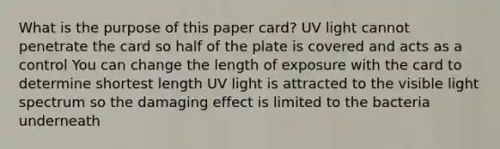 What is the purpose of this paper card? UV light cannot penetrate the card so half of the plate is covered and acts as a control You can change the length of exposure with the card to determine shortest length UV light is attracted to the visible light spectrum so the damaging effect is limited to the bacteria underneath