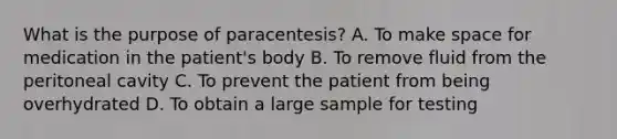 What is the purpose of paracentesis? A. To make space for medication in the patient's body B. To remove fluid from the peritoneal cavity C. To prevent the patient from being overhydrated D. To obtain a large sample for testing