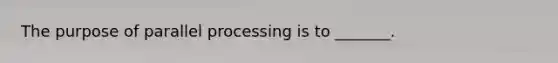 The purpose of parallel processing is to _______.