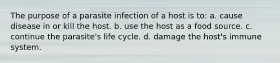 The purpose of a parasite infection of a host is to: a. cause disease in or kill the host. b. use the host as a food source. c. continue the parasite's life cycle. d. damage the host's immune system.