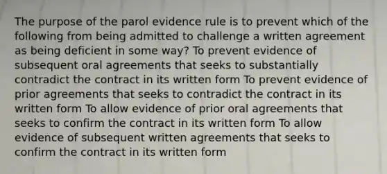 The purpose of the parol evidence rule is to prevent which of the following from being admitted to challenge a written agreement as being deficient in some way? To prevent evidence of subsequent oral agreements that seeks to substantially contradict the contract in its written form To prevent evidence of prior agreements that seeks to contradict the contract in its written form To allow evidence of prior oral agreements that seeks to confirm the contract in its written form To allow evidence of subsequent written agreements that seeks to confirm the contract in its written form