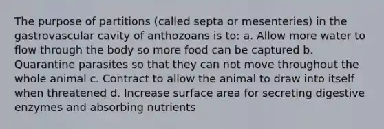 The purpose of partitions (called septa or mesenteries) in the gastrovascular cavity of anthozoans is to: a. Allow more water to flow through the body so more food can be captured b. Quarantine parasites so that they can not move throughout the whole animal c. Contract to allow the animal to draw into itself when threatened d. Increase surface area for secreting digestive enzymes and absorbing nutrients