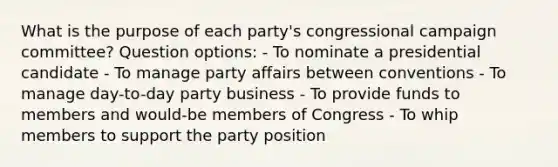 What is the purpose of each party's congressional campaign committee? Question options: - To nominate a presidential candidate - To manage party affairs between conventions - To manage day-to-day party business - To provide funds to members and would-be members of Congress - To whip members to support the party position