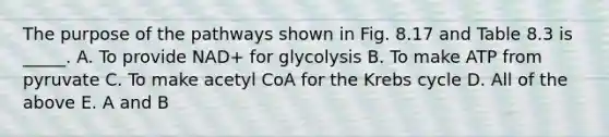 The purpose of the pathways shown in Fig. 8.17 and Table 8.3 is _____. A. To provide NAD+ for glycolysis B. To make ATP from pyruvate C. To make acetyl CoA for the Krebs cycle D. All of the above E. A and B