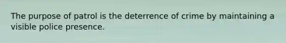 The purpose of patrol is the deterrence of crime by maintaining a visible police presence.