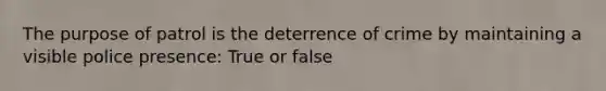 The purpose of patrol is the deterrence of crime by maintaining a visible police presence: True or false