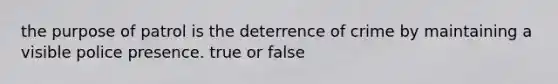 the purpose of patrol is the deterrence of crime by maintaining a visible police presence. true or false