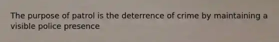 The purpose of patrol is the deterrence of crime by maintaining a visible police presence