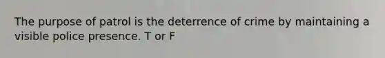 The purpose of patrol is the deterrence of crime by maintaining a visible police presence. T or F